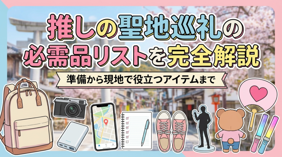 推しの聖地巡礼の必需品リストを完全解説｜準備から現地で役立つアイテムまで