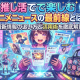 推し活で楽しむアニメニュースの最前線とは?最新情報の追い方と活用術を徹底解説