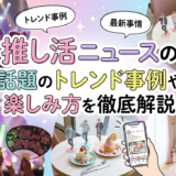 推し活ニュースの最新事情とは?話題のトレンド事例や楽しみ方を徹底解説